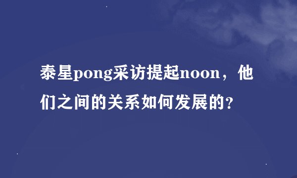 泰星pong采访提起noon，他们之间的关系如何发展的？
