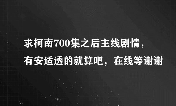 求柯南700集之后主线剧情，有安适透的就算吧，在线等谢谢