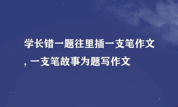 学长错一题往里插一支笔作文, 一支笔故事为题写作文