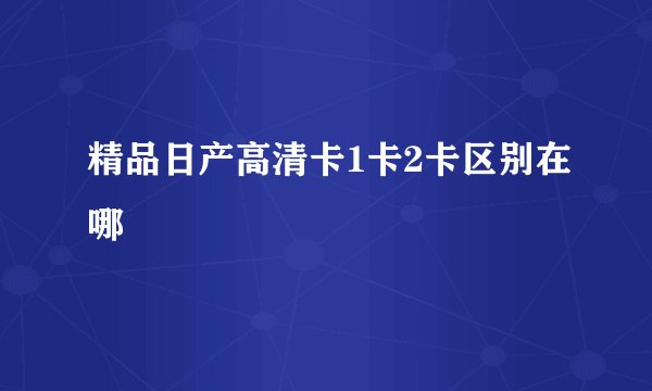 精品日产高清卡1卡2卡区别在哪