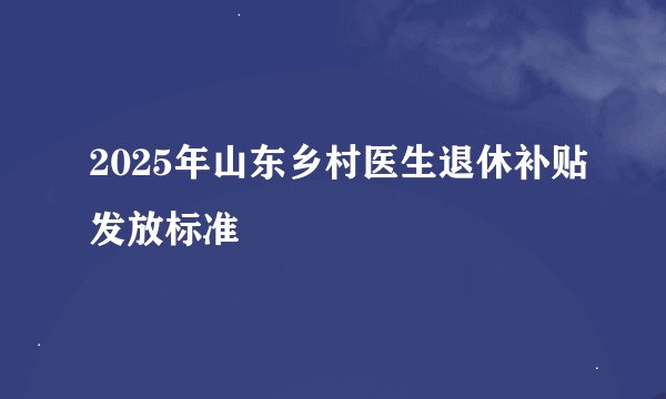 2025年山东乡村医生退休补贴发放标准
