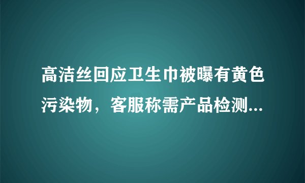 高洁丝回应卫生巾被曝有黄色污染物，客服称需产品检测，事件后续如何进展？
