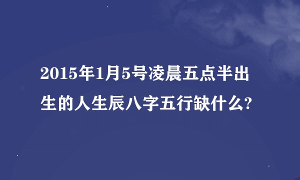 2015年1月5号凌晨五点半出生的人生辰八字五行缺什么?