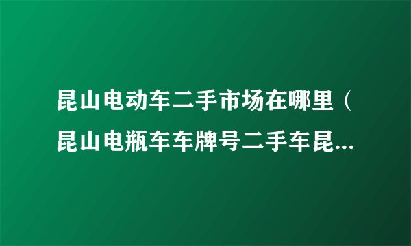 昆山电动车二手市场在哪里（昆山电瓶车车牌号二手车昆山哪里有二手电动车市场）