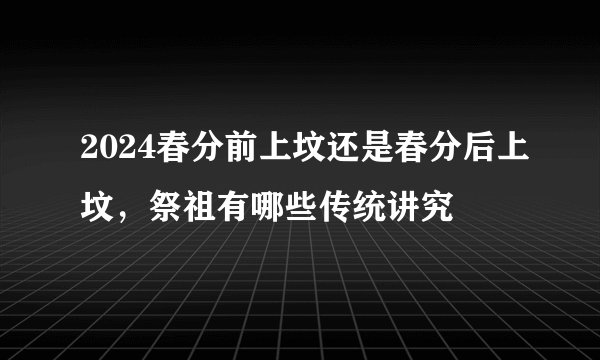 2024春分前上坟还是春分后上坟，祭祖有哪些传统讲究