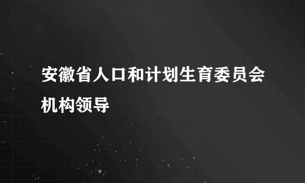 安徽省人口和计划生育委员会机构领导