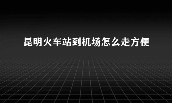 昆明火车站到机场怎么走方便