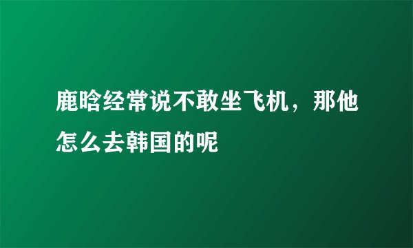鹿晗经常说不敢坐飞机，那他怎么去韩国的呢