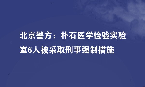 北京警方：朴石医学检验实验室6人被采取刑事强制措施