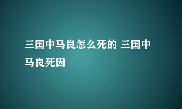 三国中马良怎么死的 三国中马良死因