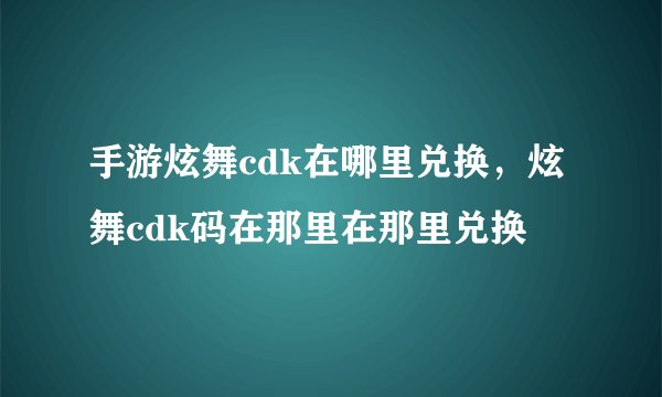 手游炫舞cdk在哪里兑换，炫舞cdk码在那里在那里兑换