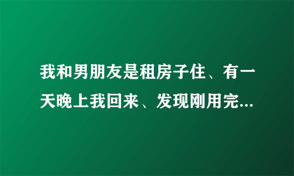 我和男朋友是租房子住、有一天晚上我回来、发现刚用完的避孕套、当然他没在家、我问他怎么回事、他说把房