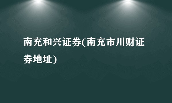 南充和兴证券(南充市川财证券地址)