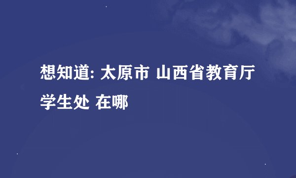 想知道: 太原市 山西省教育厅学生处 在哪