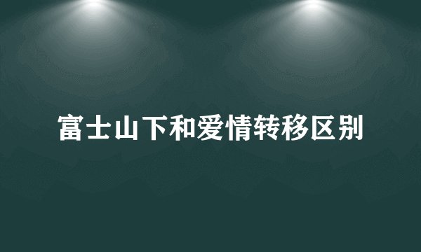 富士山下和爱情转移区别