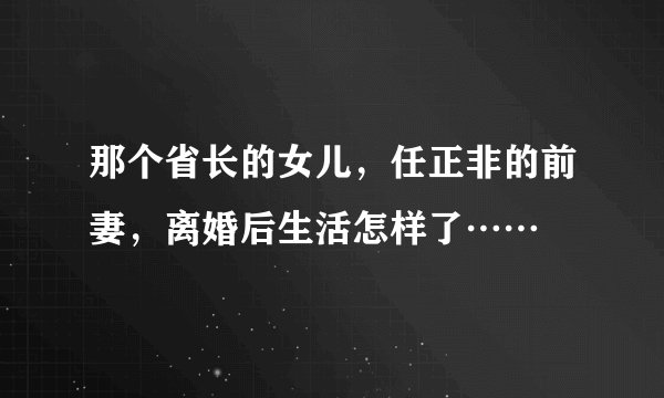 那个省长的女儿,任正非的前妻,离婚后生活怎样了……