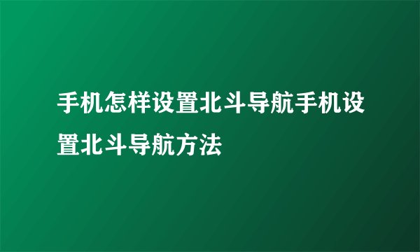 手机怎样设置北斗导航手机设置北斗导航方法