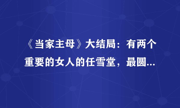 《当家主母》大结局：有两个重要的女人的任雪堂，最圆满也最遗憾