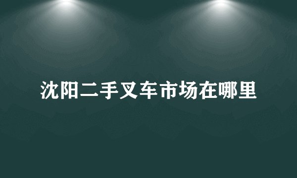 沈阳二手叉车市场在哪里