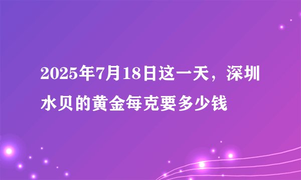 2025年7月18日这一天，深圳水贝的黄金每克要多少钱