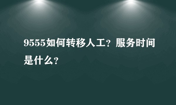 9555如何转移人工？服务时间是什么？