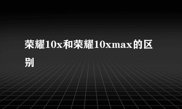荣耀10x和荣耀10xmax的区别