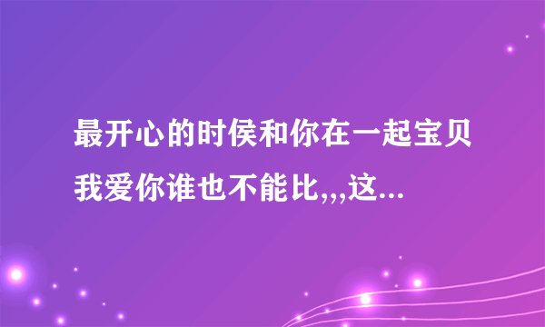 最开心的时侯和你在一起宝贝我爱你谁也不能比,,,这首歌名叫什么?谁唱...