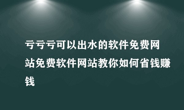 亏亏亏可以出水的软件免费网站免费软件网站教你如何省钱赚钱
