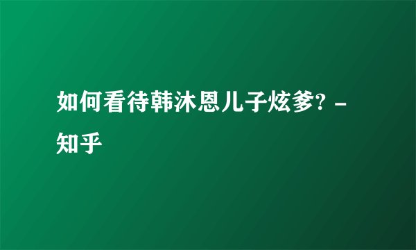 如何看待韩沐恩儿子炫爹? - 知乎