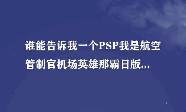 谁能告诉我一个PSP我是航空管制官机场英雄那霸日版ISO 和我是航空管制官 机场英雄 成田 的无盘下载地址？