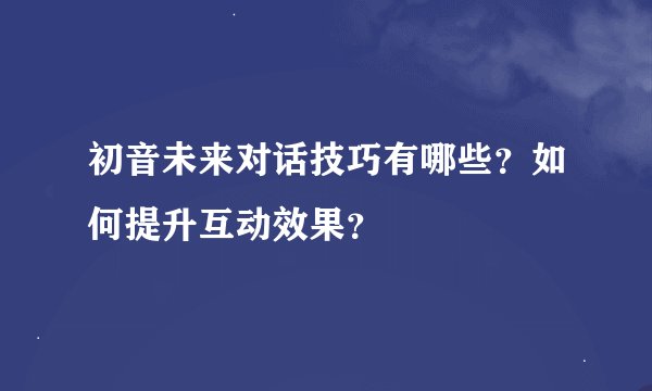 初音未来对话技巧有哪些？如何提升互动效果？