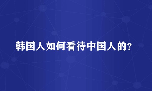 韩国人如何看待中国人的？