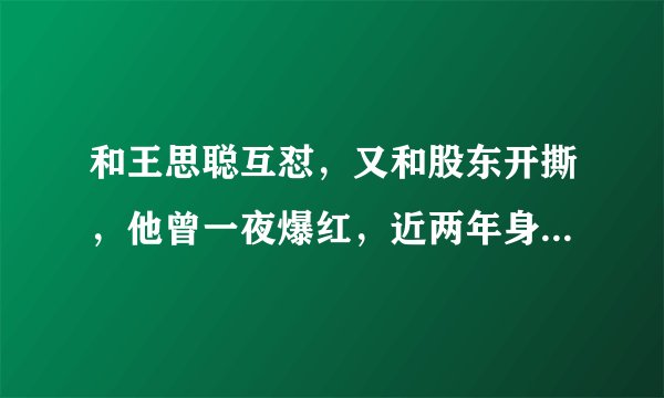 和王思聪互怼，又和股东开撕，他曾一夜爆红，近两年身家缩水百亿