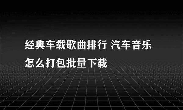 经典车载歌曲排行 汽车音乐怎么打包批量下载