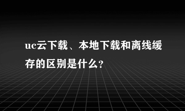 uc云下载、本地下载和离线缓存的区别是什么？