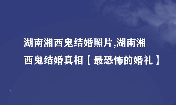 湖南湘西鬼结婚照片,湖南湘西鬼结婚真相【最恐怖的婚礼】
