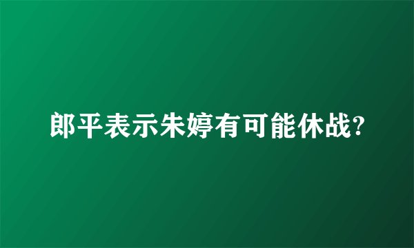 郎平表示朱婷有可能休战?