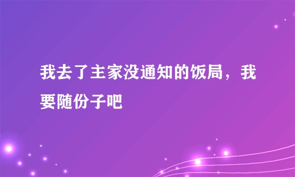 我去了主家没通知的饭局，我要随份子吧