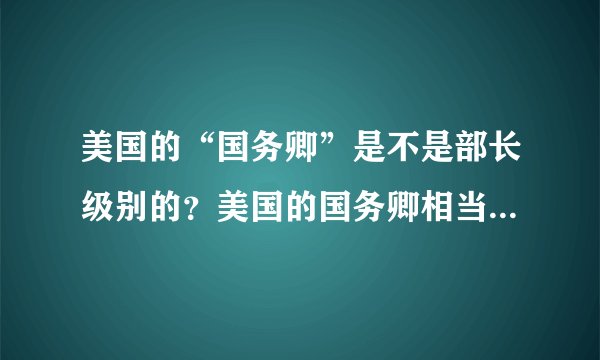 美国的“国务卿”是不是部长级别的？美国的国务卿相当于我国国务院的什么官？