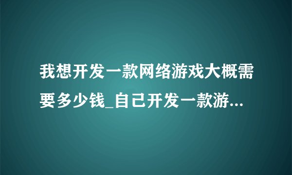 我想开发一款网络游戏大概需要多少钱_自己开发一款游戏需要多少钱