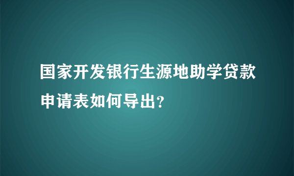 国家开发银行生源地助学贷款申请表如何导出？