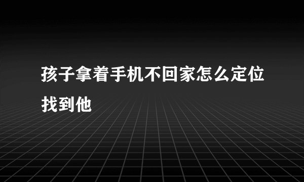 孩子拿着手机不回家怎么定位找到他