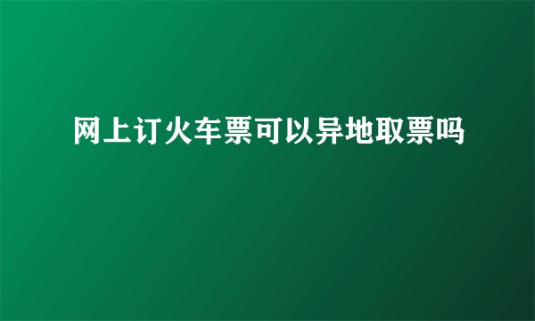 网上订火车票可以异地取票吗