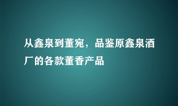 从鑫泉到董宛，品鉴原鑫泉酒厂的各款董香产品