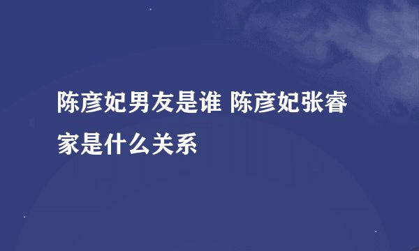 陈彦妃男友是谁 陈彦妃张睿家是什么关系