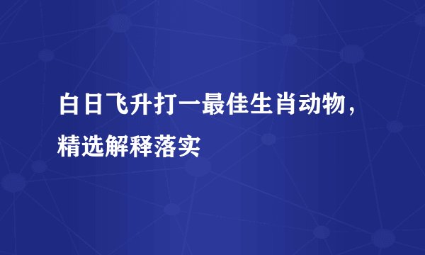 白日飞升打一最佳生肖动物，精选解释落实