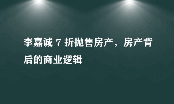 李嘉诚 7 折抛售房产，房产背后的商业逻辑