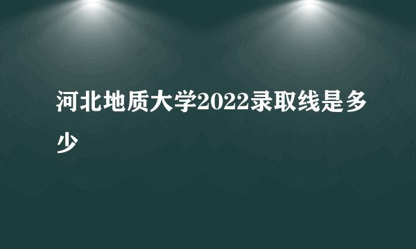 河北地质大学2022录取线是多少
