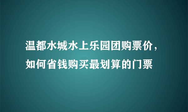 温都水城水上乐园团购票价，如何省钱购买最划算的门票