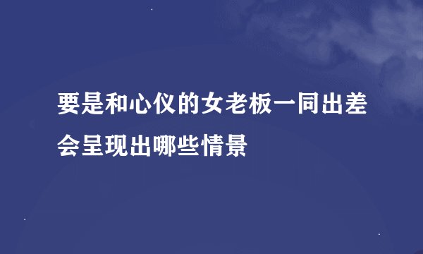 要是和心仪的女老板一同出差会呈现出哪些情景